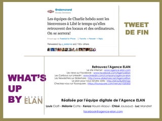TWEET
                                                                            DE FIN




                                              Retrouvez l’Agence ELAN
                                          Le site internet : www.agence-elan.com



WHAT’S
                     Les news sur Facebook : www.facebook.com/AgenceElan
           Les Caribous sur Linkedin : www.linkedin.com/company/agence-elan
           Les Newsletters sur Slideshare : http://www.slideshare.net/AgenceElan
                           Le plan pour nous rendre visite : http://bit.ly/ELANmap



UP
           Checkez-vous sur Foursquare : https://foursquare.com/venue/1020302




BY               Réalisée par l’équipe digitale de l’Agence ELAN
     Louis Ciolfi - Mélanie Cotte - Kenza Housni Alaoui - Chloé Jaussaud - Luc Mandret

                                      facebook@agence-elan.com
 