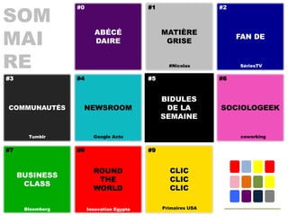 SOM
                  #0                       #1                   #2




MAI
                          ABÉCÉ                 MATIÈRE
                                                                     FAN DE
                          DAIRE                  GRISE


RE                                                #Nicolas           SériesTV

#3                #4                       #5                   #6


                                                BIDULES
COMMUNAUTÉS        NEWSROOM                      DE LA          SOCIOLOGEEK
                                                SEMAINE

       Tumblr            Google Actu                                 coworking


#7                #8                       #9


                         ROUND                    CLIC
     BUSINESS
                          THE                     CLIC
      CLASS
                         WORLD                    CLIC

      Bloomberg        Innovation Egypte        Primaires USA
 