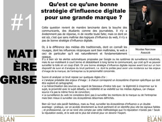 Qu’est ce qu’une bonne
        stratégie d’influence digitale
         pour une grande marque ?
 #1     Cette question revient de manière lancinante dans la bouche des
        communicants, des étudiants comme des journalistes. Il n’y a
        évidemment pas de réponse, ni de recette toute faite; mais ce dont on
        est sûr, c’est que sans maîtrise des logiques d’influence du web, il n’y a
                                                                                               Photo du Caribou



        pas de bonne stratégie d’influence digitale.

        Or, à la différence des médias dits traditionnels, dont on connaît les


 MATI
        rouages, dont les influences réciproques sont bien maîtrisées, le web a                 Nicolas Narcisse
        ceci de particulier qu’il est naturellement et fondamentalement                             Associé
        opaque.
        Il y a bien sûr les alertes automatiques proposées par Google ou les systèmes de surveillance industriels,



  ÈRE
        mais ils sur-mobilisent à court terme et déstabilisent à long terme le communicant, qui croit qu’il va pouvoir
        surveiller la toile en un coup d’œil. Or une bonne stratégie d’influence digitale repose avant tout sur un bon
        dispositif de suivi et d’analyse du bruit pertinent, i.e. dont la portée peut avoir une incidence sur les enjeux
        d’image de la marque, de l’entreprise ou la personnalité concernée.



GRISE
        Suivre et analyser ce bruit repose sur quelques règles d’or :
        • L’analyse préalable des enjeux d’image : à chacun correspond un écosystème d’opinion spécifique qui doit
        être exploré et cartographié;
        • La hiérarchisation des sources au regard de faisceaux d’indice tels que : la légitimité à s'exprimer sur le
        sujet, la proximité avec le sujet débattu, la crédibilité et sa visibilité sur les médias digitaux, car chaque
        source n’a pas la même force de conviction;
        • La surveillance du web ne consistera donc pas à surveiller les mentions de la marque ou de l’entreprise
        mais bien mieux à surveiller ces écosystèmes désormais défrichés.

        Bien sûr tout cela paraît fastidieux, mais au final, surveiller les écosystèmes d’influence a un double
        avantage : pratique, car on accède directement au bruit pertinent et on identifie plus vite les signaux faibles
        ; et professionnel, car on se rend vite compte par cette méthodologie que l’e-réputation n’existe pas ! Seule
        la réputation existe, et le web est le plus bel endroit pour en devenir l’expert.
 