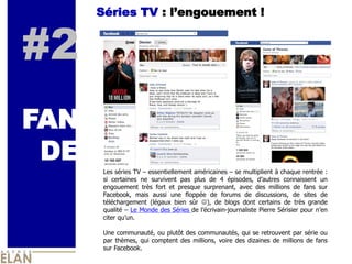 Séries TV : l’engouement !


#2
FAN
 DE
       Les séries TV – essentiellement américaines – se multiplient à chaque rentrée :
       si certaines ne survivent pas plus de 4 épisodes, d’autres connaissent un
       engouement très fort et presque surprenant, avec des millions de fans sur
       Facebook, mais aussi une floppée de forums de discussions, de sites de
       téléchargement (légaux bien sûr ), de blogs dont certains de très grande
       qualité – Le Monde des Séries de l’écrivain-journaliste Pierre Sérisier pour n’en
       citer qu’un.

       Une communauté, ou plutôt des communautés, qui se retrouvent par série ou
       par thèmes, qui comptent des millions, voire des dizaines de millions de fans
       sur Facebook.
 