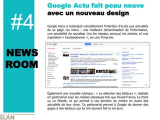 Google Actu fait peau neuve
       avec un nouveau design

#4     Google Actus a redesigné complètement l’interface d’accès aux actualités
       de sa page. Au menu : une meilleure hiérarchisation de l’information,
       une possibilité de socialiser (via les réseaux sociaux) les articles, et une
       inspiration « facebookienne », via une TimeLine.




NEWS
ROOM

       Également une nouvelle rubrique : « La sélection des éditeurs », réalisée
       en partenariat avec les médias classiques tels que Ouest-France, Le Point
       ou Le Monde, et qui permet à ces derniers de mettre en avant des
       actualités de leur choix. Ce partenariat permet à Google de donner des
       gages à des éditeurs qui lui ont souvent fait la vie dure.
 