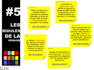#MICROJOBS




 #5
                                                              Lancement de
                                                            Quipeut.com : une
                    #FRANCE5
                                                          plateforme gratuite de
                      France 5 propose une               partage de petits boulots
                        nouvelle émission                 et de services, sur un
                     mensuelle et interactive             modèle populaire aux
                     présentée en direct par             Etats-Unis : le microjobs
                    François Rollin et Vinvin :
                       Le Grand Webzé qui                   http://bit.ly/vcXIhY
                    réconcilie TV et internet.

   LES                 http://bit.ly/vfwjtk
                                                                               #COLDPLAY
                                                                               Pour ne pas décevoir les

BIDULES
                                                                                 fans qui n’étaient pas
                                                                              parmi les 1000 chanceux à
                                                                                 La Cigale, Coldplay a

DE LA       #FAIL                                                             diffusé son concert en live
                                                                              sur Dailymotion, générant
                                                                                 plus de 100,000 clics.
  SEMAINE    Un bêtisier e-commerce
             pour découvrir les perles
              de la profession, et les                                           http://bit.ly/vUOqNJ
              leçons à en tirer pour
               améliorer son site au          #ARTIST
                service des clients
                                               L’équipe de 10mnaperdre a
                http://bit.ly/tebwn1          encore sévi avec The Fartist,
                                              une parodie très originale du
                                                 film The Artist de Michel
                                                       Hazanavicius

                                                   http://bit.ly/vcNGLP
 