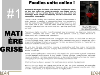 Foodies unite online !


 #1
           no secret that digital innovations have drastically changed how we live
        our daily lives. Online and mobile technologies have altered how we
        communicate with our families, friends, colleagues and clients. But
        increasingly, these changes are impacting one of our most basic and
        personal daily rituals eating.
                                                                                                  Photo du Caribou
                  culture is nothing new. But around the globe, there has been a
        recent explosion in popularity of personal food blogs, food photography
        apps like Foodspotting and Food Reporter, online restaurant reviews and
        food forums such as Yelp, Chow and others. These are influencing how
        many of us think about food, talk about food, and....well, how we actually
                                                                                                  Meighan McFALLS
        eat food.
                                                                                               International Consultant


 MATI   Food-­focused digital innovations make it increasingly easy to incorporate our daily menu choices and
        opinions    complete with photos
        Foodspotting, and
                                                   into our online personas. Check out Twitter, Facebook or
                               a literal online smorgasbord.




  ÈRE
        For example, many online food enthusiasts photograph a meal ordered in a restaurant, and then post
        photos and reviews online. Others recount in vivid detail their latest food creations, recipes and photos
        on personal food blogs. Still others communicate their food and restaurant choices by                 on
        Foursquare and other location-­based services.




GRISE
        But what does this really mean? When choosing to broadcast our daily food choices via the online
        world, some experts think this may be changing the food choices we make in real life, or our interaction
        with the food we eat.

        Theories abound: perhaps         a public form of consumption, or a type of online voyeurism where others
        can gain experience through your actions. Perhaps it creates an offline connection with your online
        network, or builds an information resource that can be shared with enthusiasts who share your passion.
        Or maybe          just trying to snag a spot as the next big food television host!

        Whatever it may be, it seems apparent that food has a special space in the digital realm.

        What do you think? Would you change what or how you ate if you shared your meals with your online
        network? Would this add to, or subtract from, the sensory-­driven, real-­life experience on the plate in front
        of you? Is it too personal, or an important facet of your digital profile?
 