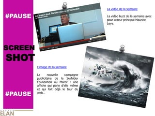La  vidéo  de  la  semaine  
                                                       
#PAUSE                                               La  vidéo  buzz  de  la  semaine  avec  
                                                     pour  acteur  principal  Maurice  
                                                     Levy.  
                                                       




SCREEN
SHOT
                    de  la  semaine  
           
         La        nouvelle         campagne  
         publicitaire   de   la   Surfrider  
         Foundation   au   Maroc   :   une  
         affiche   qui   parle             même  
         et   qui   fait   déjà   le   tour   du  
#PAUSE   web   
 