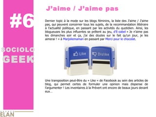 #6 J’aime / J’aime pas SOCIOLO GEEK Une transposition peut-être du « Like » de Facebook au sein des articles de blog, qui permet certes de formuler une opinion mais dispense de l’argumenter ! Les inventaires à la Prévert ont encore de beaux jours devant eux… Dernier topic à la mode sur les blogs féminins, la liste des J’aime / J’aime pas, qui peuvent concerner tous les sujets, de la recommandation littéraire à l’actualité politique, en passant par les activités du quotidien. Ainsi, les blogueuses les plus influentes se prêtent au jeu,  d’E-zabel  « Je n’aime pas les dimanches soir et ça, j’ai des doutes sur le fait qu’un jour, je les aimerai ! » à  Marjoliemaman  en passant par  Merci pour le chocolat .  