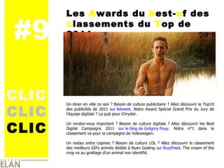 #9 CLIC CLIC CLIC Les  A wards du  b est- o f des  c lassements du  T op de 2011  Un diner en ville ce soir ? Besoin de culture publicitaire ? Allez découvrir le Top10 des publicités de 2011  sur Adweek . Notre Award Spécial Grand Prix du Jury de l’équipe digitale ? La pub pour Chrysler. Un rendez-vous important ? Besoin de culture digitale ? Allez découvrir les Best Digital Campaigns 2011  sur le blog de Grégory Pouy . Notre n°1 dans le classement va pour la campagne de Volkswagen. Un restau entre copines ? Besoin de culture LOL ? Allez découvrir le classement des meilleurs GIFs animés dédiés à Ryan Gosling  sur BuzzFeed . The cream of the crop va au grattage d’un animal non identifié. IMAGE 