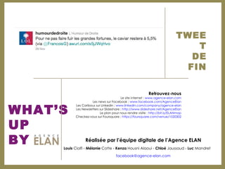 TWEET DE FIN WHAT’S  UP  BY Réalisée par l’équipe digitale de l’Agence ELAN Louis  Ciolfi -  Mélanie  Cotte -  Kenza  Housni Alaoui -  Chloé  Jaussaud -  Luc  Mandret [email_address] Retrouvez-nous Le site internet :  www.agence-elan.com Les news sur Facebook :  www.facebook.com/AgenceElan Les Caribous sur Linkedin :  www.linkedin.com/company/agence-elan Les Newsletters sur Slideshare :  http://www.slideshare.net/AgenceElan Le plan pour nous rendre visite :  http://bit.ly/ELANmap Checkez-vous sur Foursquare :  https://foursquare.com/venue/1020302 