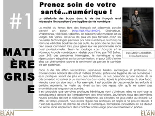 #1 Prenez soin de votre santé…numérique !  MATI ÈRE GRISE La déferlante des écrans dans la vie des Français rend nécessaire l’instauration d’une hygiène de vie numérique La moitié du temps libre des Français est désormais passée devant un écran ( http://bit.ly/w18mOH ). Ordinateurs, smarphones, télévision, tablettes, les supports sont mutilples et les usages très variés. Devenus de plus en plus familiers avec les nouvelles technologies permises par l’ère numérique, les Français font une véritable boulimie de ces outils. Au point de ne plus très bien savoir comment faire pour gérer leur vie personnnelle mais aussi professionnelle. Selon le sondage  « Les Français et le Nouveau Monde numérique »   réalisé pour l’Inria par TNS Sofres, pour 34% des personnes interrogées, le numérique a des répercussions négatives sur la concentration, et pour 35% d’entre elles ce phénomène donne le sentiment de perdre le contrôle de son existence.  Jean-Marie CABRIERES Consultant Junior Photo du Caribou Face à de tels effets secondaires, Jean-Louis Missika, sociologue et professeur au Conservatoire national des arts et métiers (Cnam), prône une hygiène de vie numérique :  « Les pratiques seront de plus en plus maîtrisées. Je suis persuadé qu'une mode de la déconnexion va arriver à un moment ou à un autre. Après le phénomène du slow food, viendra celui du slow tech. »  Par exemple, il est possible de deconnecter les enfants à certains moments, le matin au réveil ou lors des repas, afin qu’ils ne soient pas « numérisés » à longueur de journée.  Il est probable que certaines pratiques frénétiques vont s’atténuer, elles ne sont que la conséquence directe de l’emballement des innovations. Souvenons-nous des premières heures passées devant la télévision hertzienne, les consoles de jeux-vidéo ou encore sur MSN. Le temps passant, nous avons régulé nos pratiques, et appris à ne pas en abuser. Il n’est pas question de mettre de côté le numérique, formidable innovation en ce début de siècle, mais simplement d'en contrôler notre usage pour en maximiser sa portée. 