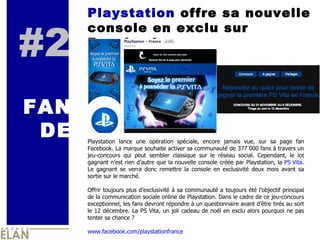 #2 FAN DE Playstation  offre sa nouvelle console en exclu sur Facebook Playstation lance une opération spéciale, encore jamais vue, sur sa page fan Facebook. La marque souhaite activer sa communauté de 377 000 fans à travers un jeu-concours qui peut sembler classique sur le réseau social. Cependant, le lot gagnant n’est rien d’autre que la nouvelle console créée par Playstation, la  PS Vita . Le gagnant se verra donc remettre la console en exclusivité deux mois avant sa sortie sur le marché.  Offrir toujours plus d’exclusivité à sa communauté a toujours été l’objectif principal de la communication sociale online de Playstation. Dans le cadre de ce jeu-concours exceptionnel, les fans devront répondre à un questionnaire avant d’être tirés au sort le 12 décembre.  La PS Vita, un joli cadeau de noël en exclu alors pourquoi ne pas tenter sa chance ?  www.facebook.com/playstationfrance 