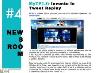 #4 MyTF1.fr  invente le Tweet Replay NEWS ROOM MyTF1.fr propose depuis quelques jours une toute nouvelle expérience : le  Tweet Replay .  Le principe est plutôt simple et astucieux et s’inscrit parfaitement dans la stratégie 360 de TF1 ainsi que dans l’univers de la TV Connectée.  Il est aujourd’hui possible de tester cette nouvelle fonctionnalité du site MyTF1.fr avec l’émission « Danse avec les stars » dont la finale a été diffusée la semaine dernière. Tous les tweets ayant été accompagnés du hashtag #DALS, au cours de la diffusion de la finale, sont associés à un moment précis de l’émission et renvoient directement au site de replay MyTF1.fr et à la séquence précise commentée. Un nouveau Tweet Replay sera prochainement mis en place pour la cérémonie d’élection de Miss France 2012.  IMAGE 