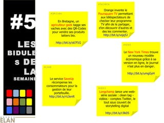 #5 LES  BIDULES  DE LA  SEMAINE En Bretagne, un  agriculteur geek  tagge ses vaches avec des QR-Codes pour vendre ses produits laitiers bio. http://bit.ly/s67f1G Orange invente le  Foursquare TV  permettant aux téléspectateurs de checker leur programme TV afin de le partager, d’en découvrir d’autres et des les commenter.  http://bit.ly/vsjq5J Le service  SaveUp  récompense les consommateurs pour la gestion de leur portefeuille. http:// bit.ly/rUJenR Le  New York Times  trouve un nouveau modèle économique grâce à sa version en ligne, le journal n’est plus en danger. http:// bit.ly/umgGyH Longchamp  lance une web-série sociale : clean tag - vidéos - comptes Twitter, le tout sous couvert de storytelling digital http://bit.ly/rJlk05 #QR-Codes #GAME #NEWS #HEELS #TVCHECK 