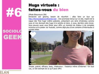 Hugs virtuels :

 #6       faites-­vous du bien
          (Mode  Bisounours  ON)  
          Dimanche   soir   gloomy,   besoin   de   réconfort   :   allez   faire   un   tour   sur  
          http://thenicestplaceontheinter.net/  .  Une  promesse  tenue  sur  ce  site,  inspiré  de  la  
          vague   des                   (câlins   gratuits),   présentant   une   série                    comme  
          vous  et  moi  donnant  des  hugs  à  la  caméra  et  donc,  à  vous,  derrière  votre  écran.  
          Vous   pouvez   aussi   vous   filmer   pour   offrir   un   moment   de   chaleur   à   de   complets  
          inconnus  et  le  poster  via  Youtube,  comme  déjà  plus                centaine                     d  

SOCIOLO
          monde  entier.      
            


GEEK
            




          Simple,  gratuit,  efficace,  beau,  chaleureux  :                     même                  ?  En   tout  
          cas,  un  bel  exemple  de  ce      peut  offrir.      
 