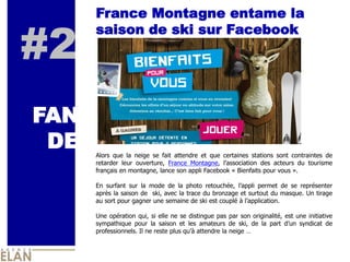 France Montagne entame la


#2
      saison de ski sur Facebook


                                                   IMAGE



FAN
 DE   Alors   que   la   neige   se   fait   attendre   et   que   certaines   stations   sont   contraintes   de  
      retarder   leur   ouverture,   France   Montagne,                                 des   acteurs   du   tourisme  
      français  en  montagne,  lance  son  appli  Facebook  «  Bienfaits  pour  vous  ».  
        
      En   surfant   sur   la   mode   de   la   photo   retouchée,                   permet   de   se   représenter  
      après  la  saison  de    ski,  avec  la  trace  du  bronzage  et  surtout  du  masque.  Un  tirage  
      au  sort  pour  gagner  une  semaine  de  ski  est  couplé  à                            .  
        
      Une   opération   qui,   si   elle   ne   se   distingue   pas   par   son   originalité,   est   une   initiative  
      sympathique   pour   la   saison   et   les   amateurs   de   ski,   de   la   part                  syndicat   de  
      professionnels.  Il  ne  reste  plus               attendre  la  neige     
 