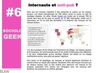 Internaute et anti-pub ?

 #6       Alors que les marques s’attellent à être présentes et actives sur les réseaux
          sociaux, une étude internationale de TNS Sofres remet en cause ce type de
          stratégies digitales. En effet, l’étude Digital Life lancée par le groupe TNS et
          menée dans plus de 60 pays et auprès de 72 000 internautes, révèle que 6
          internautes sur 10 ne sont pas favorables à la présence des marques sur les
          réseaux sociaux.

           Cartographie de la

SOCIOLO
           « réceptivité » des
           internautes à l’égard de



GEEK
           la présence des marques
           sur les réseaux sociaux :
            « l’aversion » dans les
           pays dits « développés »
           seraient plus forte que
           dans les pays « en
           développement ».


          L’un des messages clé de l’étude est l’importance du ciblage. Les réseaux sociaux
          sont nombreux, les communautés aussi et les profils d’internautes très différents,
          il est donc indispensable qu’une stratégie digitale soit basée sur un ciblage
          extrêmement précis, sous peine de passer inaperçue.

          Pour éviter un tel gaspillage, les marques se doivent également d’analyser le
          marché online sur lequel elles opèrent. Seulement 34% des français trouvent que
          les réseaux sociaux sont un bon endroit pour découvrir une marque et ses
          produits, cependant 53% d’entre eux s’engagent avec ces marques pour
          bénéficier de promotions ou d’offres spéciales.
 