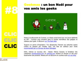 Geekmas : un bon Noël pour

#8     vos amis les geeks


                                          IMAGE




CLIC
CLIC
       Partez à la découverte de Curisma, un réseau social lancé par une jeune diplômée
       du MIT : Curisma vous emmène dans le monde merveilleux des gadgets et
       cadeaux pour geek. A découvrir sur The Next Web.



CLIC
       Toujours en panne d’inspiration ? Du décapsuleur Pacman aux peluches Lapins
       Crétins en passant par l’oreiller mp3, une liste de cadeaux pour nerds
       recommandée par Le Cerveau de Brain Damaged.

       Enfin, retenez ce nouveau site : Neeed. Patrice Cassard, le fondateur des
       cultissimes Archiduchesse.com et LaFraise.com récidive en lançant un site pour
       bookmarker des produits. Neeed.com se découvre en coulisse aussi sur son blog.
 