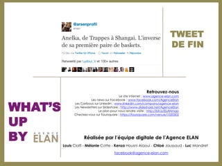 TWEET
                                                                                DE FIN




                                                                Retrouvez-nous
                                              Le site internet : www.agence-elan.com



WHAT’S
                         Les news sur Facebook : www.facebook.com/AgenceElan
               Les Caribous sur Linkedin : www.linkedin.com/company/agence-elan
               Les Newsletters sur Slideshare : http://www.slideshare.net/AgenceElan
                               Le plan pour nous rendre visite : http://bit.ly/ELANmap



UP
               Checkez-vous sur Foursquare : https://foursquare.com/venue/1020302




BY                   Réalisée par l’équipe digitale de l’Agence ELAN
         Louis Ciolfi - Mélanie Cotte - Kenza Housni Alaoui - Chloé Jaussaud - Luc Mandret

                                          facebook@agence-elan.com
 