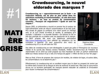 Crowdsourcing, le nouvel
                 eldorado des marques ?

 #1     Crowdsourcing, ou « approvisionnement par la foule » en
        traduction littérale, est de plus en plus utilisé dans les
        opérations marketing et évènementielles ; et cela dans tous
        les secteurs : du luxe au produit de consommation
        courante… Pourquoi cet engouement ? Quels en sont les
        risques ?
                                                                                     Photo du Caribou




        Depuis 2005, ce phénomène a touché en premier lieu le secteur de
        l’agro-alimentaire avide de retours consommateurs et de test quali.


 MATI
        Plus simple de gagner la confiance d’un client quand on interagit
        avec lui et qu’il choisit lui-même la recette, le packaging qu’il
        souhaite ! L’opération « la nouvelle Danette » de Danone en est un
        très bon exemple de co-création avec les passionnés de la marque.


  ÈRE
        La SNCF propose elle aussi une plateforme participative
        http://www.imaginetgv.com/ pour solliciter les utilisateurs sur les
        innovation à apporter. On peut aujourd’hui dire merci au                      Delphine Hilaire
        crowdsourcing s’il y a du wifi dans les TGV.


GRISE
                                                                                       Consultante

        Des idées de crowdsourcing se sont développées à grand pas grâce à l’émergence de nouveaux
        médias et du succès des réseaux sociaux Facebook, Twitter. Souvenons-nous de l’initiative de
        vitaminwater US en 2010 qui avait proposé aux fans Facebook de créer un parfum entièrement
        dédié aux réseau sociaux et qui a valu à la marque de gagner 1 million de fans sur leur fan page !

        Mais au final, à force de proposer des concours de recettes, de création de logos, et autres idées,
        les consommateurs ne se lassent-ils pas ?

        Effectivement, le crowdsourcing est un excellent moyen pour le client ou prospect de rentrer par
        lui-même dans l’univers de la marque et ainsi de renforcer le brand love. Mais avec la concurrence
        accrue sur ce territoire participatif, les marques doivent redoubler de créativité et d’innovation
        pour réussir à embarquer les consommateurs !
 