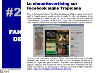 Le chouettevertising sur


#2
      Facebook signé Tropicana
      Après le fameux catvertising (les vidéos de chats ayant fait le plus de bruits sur le
      web) le chouettevertising semble prendre le relais. En effet, les chouettes et les
      hiboux semblent à la mode et sont de plus en plus utilisés dans des publicités
      comme celle de Quechua ou encore de Cuir Center. C’est ce mystérieux animal qu’a
      choisi Tropicana comme mascotte pour la campagne digitale de sa nouvelle boisson.




FAN
 DE

      Dans le but de promouvoir sa boisson Twister, Tropicana a lancé une application
      Facebook, avec un défi : un face à face avec un hibou en utilisant sa webcam, le
      premier qui cligne des yeux a perdu… A travers cette application ludique et
      originale, Tropicana met en avant les vertus naturelles de sa boisson tout en nous
      faisant ouvrir les yeux sur la puissance et l’éternelle supériorité de notre chère mère
      nature : http://www.facebook.com/SabiduriaPachamama
 