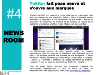 Twitter fait peau neuve et
       s’ouvre aux marques

#4     Destiné à simplifier son usage et à s’ouvrir davantage au grand public mais
       aussi aux marques et aux entreprises, Twitter a lancé sa nouvelle version
       disponible sur ordinateur et sur smartphone. Le but affiché : faciliter la
       découverte de personnes, de contenus et de marques en faisant de la
       plateforme une interface simplifiée et plus intuitive pour les néophytes.




NEWS
ROOM
       Les changements majeurs de cette nouvelle version se trouvent
       principalement dans le design de la plateforme mais également dans la
       création de comptes réservés aux marques et aux entreprises. Il existe
       désormais 4 entrées différentes sur votre compte Twitter grâce à 4 onglets,
       « accueil », « connecté » contenant les parties interactions et mentions,
       « découvrir » avec les sujets les plus traités sur Twitter et « compte ».

       Enfin, les pages Twitter réservées aux entreprises proposent des
       fonctionnalités supplémentaires et plus de liberté en terme de
       personnalisation. Pour en savoir plus, rendez-vous sur le blog du Modérateur.
 