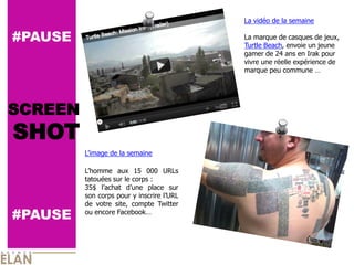La vidéo de la semaine

#PAUSE                                     La marque de casques de jeux,
                                           Turtle Beach, envoie un jeune
                                           gamer de 24 ans en Irak pour
                                           vivre une réelle expérience de
                                           marque peu commune …




SCREEN
SHOT
         L’image de la semaine

         L’homme aux 15 000 URLs
         tatouées sur le corps :
         35$ l’achat d’une place sur
         son corps pour y inscrire l’URL
         de votre site, compte Twitter
#PAUSE   ou encore Facebook…
 