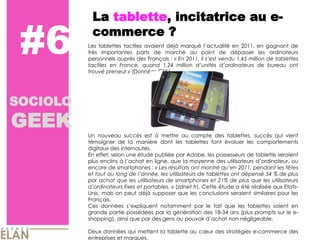 La tablette, incitatrice au e-­

 #6        commerce ?
          Les tablettes tactiles avaient déjà marqué         en 2011, en gagnant de
          très importantes parts de marché au point de dépasser les ordinateurs
          personnels auprès des Français : « En 2011, il
          tactiles en France, quand 1,24 million
                                                         vendu 1,45 million de tablettes
                                                                        de bureau ont
          trouvé preneur » (Données GFK).




SOCIOLO
GEEK
          Un nouveau succès est à mettre au compte des tablettes, succès qui vient
          témoigner de la manière dont les tablettes font évoluer les comportements
          digitaux des internautes.
          En effet, selon une étude publiée par Adobe, les possesseurs de tablette seraient
          plus enclins à           en ligne, que la moyenne des utilisateurs                 ou
          encore de smartphones : « Les résultats ont montré             2011, pendant les fêtes
          et tout au long de             les utilisateurs de tablettes ont dépensé 54 % de plus
          par achat que les utilisateurs de smartphones et 21% de plus que les utilisateurs
                         fixes et portables. » (zdnet.fr). Cette étude a été réalisée aux Etats-­
          Unis, mais on peut déjà supposer que les conclusions seraient similaires pour les
          Français.
          Ces données                    notamment par le fait que les tablettes soient en
          grande partie possédées par la génération des 18-­34 ans (plus prompts sur le e-­
          shopping), ainsi que par des gens au pouvoir                non négligeable.

          Deux données qui mettent la tablette au             des stratégies e-­commerce des
          entreprises et marques.
 