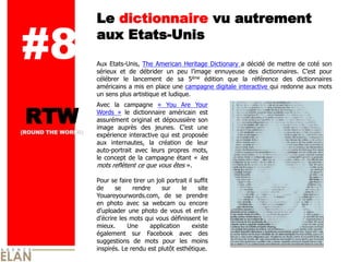 Le dictionnaire vu autrement

#8                  aux Etats-­Unis
                    Aux   Etats-­Unis,   The   American   Heritage   Dictionary   a   décidé   de   mettre   de   coté   son  
                    sérieux   et   de   débrider   un   peu              ennuyeuse   des   dictionnaires.               pour  
                    célébrer   le   lancement   de   sa   5   ème   édition   que   la   référence   des   dictionnaires  

                    américains  a  mis  en  place  une  campagne  digitale  interactive  qui  redonne  aux  mots  
                    un  sens  plus  artistique  et  ludique.    
                      


 RTW
                    Avec   la   campagne   «   You   Are   Your  
                    Words   »   le   dictionnaire   américain   est  
                    assurément  original   et  dépoussière  son  
                    image   auprès   des   jeunes.                    une  
(ROUND THE WORLD)
                    expérience  interactive  qui  est  proposée  
                    aux   internautes,   la   création   de   leur  
                    auto-­portrait   avec   leurs   propres   mots,  
                    le   concept   de   la   campagne   étant   «   les  
                    mots  reflètent  ce  que  vous  êtes  ».  
                      
                    Pour  se  faire  tirer  un  joli  portrait  il  suffit  
                    de      se        rendre       sur      le        site  
                    Youareyourwords.com,   de   se   prendre  
                    en   photo   avec   sa   webcam   ou   encore  
                                     une   photo   de   vous   et   enfin  
                               les  mots  qui  vous  définissent  le  
                    mieux.         Une        application         existe  
                    également   sur   Facebook   avec   des  
                    suggestions   de   mots   pour   les   moins  
                    inspirés.  Le  rendu  est  plutôt  esthétique.  
                      
 
