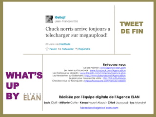 TWEET
                                                                            DE FIN




                                                            Retrouvez-­nous
                                          Le site internet : www.agence-­elan.com
                      Les news sur Facebook : www.facebook.com/AgenceElan
           Les Caribous sur Linkedin : www.linkedin.com/company/agence-­elan
           Les Newsletters sur Slideshare : http://www.slideshare.net/AgenceElan
                           Le plan pour nous rendre visite : http://bit.ly/ELANmap



UP
           Checkez-­vous sur Foursquare : https://foursquare.com/venue/1020302




BY   Louis Ciolfi -­ Mélanie Cotte -­ Kenza Housni Alaoui -­ Chloé Jaussaud -­ Luc Mandret

                                      facebook@agence-­elan.com
 