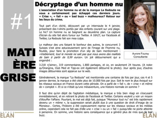            homme  nu  et  de  la  marque  La  Redoute  ne  




 #1
        vous   a   certainement   pas   échappé   ces   derniers   jours.  
        «   Crise   »,   «   fail   »   ou   «   bad   buzz   »   malheureux?   Retour   sur  
        les  lieux  du  crime.  
          
        Tout   part                cliché,   découvert   par   un   internaute   le   4   janvier,  
        présentant  des  t-­shirts  portés  par  des  enfants  courant  sur  une  plage.  
        Le   hic?   Un   homme   nu   se   baignant   au   deuxième   plan.   La   capture  
                   du  site  fait  alors  fureur  sur  Twitter.  A  16h27,  sur  Facebook  et  
        Twitter,  La  Redoute  fait  son  mea  culpa.    
          
        Le   malheur   des   uns   faisant   le   bonheur   des   autres,   le   concurrent   3  


 MATI
        Suisses             ainsi   astucieusement   servi   de                    de           nu,  
        floutée,   pour   faire   la   promotion                 slip   de   bain   mentionnant   :  
        «Visiblement,  tout  le  monde  ne  sait  pas  que  nous  avons  des  maillots                                Aurore Foursy
        de   bain   à   partir   de   9,99   euros».   Un   joli   détournement   qui   a                              Consultante



  ÈRE
        engendré  :  
        3.218                      319   commentaires,   1.800   partages,   et   ce,   en   seulement   24   heures.   (A   noter  
                              Club   Med   et   Tipp-­ex   ont   également   détourné   la   photo).   Jour   après   jour,                    
        images  détournées  sont  apparue  sur  le  web.  


GRISE
          
        Généralement,  la  marque  "La  Redoute"  est  mentionnée  une  centaine  de  fois  par  jour,  ces  4  et  5  
        janvier  dernier,  la  marque  a  été  citée  plus  de  10.000  fois  par  jour.  Soit  le  nom  le  plus  évoqué  sur  
        les  réseaux  sociaux  en  France  durant  cette  période.  On  a  parlé  de  «  fail  »,  de  «  crise  »  et  même  
        de  «  complot  ».  Et  si  ce  n'était  qu'une  mésaventure,  une  histoire  normale  en  somme  ?  
          
        Il   faut   dire                dépit   de                   médiatique,   la   marque   a   très   bien   réagi   en                  
        immédiatement,  et  en  retirant  la  photo  de  Facebook  et  Twitter.  Certains  veulent  y  voir  un  moyen  
                                    .  Pourtant,  le  mal  est  déjà  fait,  puisque  "Monsieur  tout  nu"  est  très  rapidement  
        devenu   un   «   mème   »,   la   suppression   serait   plutôt   due   à   une   question   de   droit                      de   ce  
        Monsieur    Certes,                          a   été   copieusement   reprise   sur   les   réseaux   sociaux   et   les   médias  
        online,  cependant  cela  ne  fait  pas                        une  «  crise  »  ou  un  «  fail  »            ne  porte  atteinte  
        à   personne.   En   somme,   une   histoire   sans   conséquence   qui   a   généré   plus   de   rires   que   de   bad  
        buzz.  
 