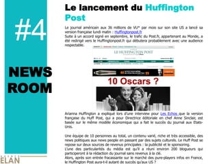 Le lancement du Huffington
       Post

#4     Le   journal   américain   aux   36   millions   de   VU*   par   mois   sur   son   site   US   a   lancé   sa  
       version  française  lundi  matin  :  Huffingtonpost.fr  
       Suite  à  un  accord  signé  en  septembre,  le  trafic  du  Post.fr,  appartenant  au  Monde,  a  
       été  redirigé  vers  le  Huffingtonpost.fr  qui  débutera  probablement  avec  une  audience  
       respectable.  
         
         
         


NEWS
         
         
         
         

ROOM     
         
         
         
         
         
       Arianna   Huffington   a   expliqué   lors               interview   pour   Les   Echos   que   la   version  
       française   du   Huff   Post,   qui   a   pour   Directrice   éditoriale   en   chef   Anne   Sinclair,   est  
       basée   sur   le   même   modèle   économique   qui   a   fait   le   succès   du   journal   aux   Etats-­
       Unis.    
         
       Une  équipe  de  10  personnes  au  total,  un  contenu  varié,  riche  et  très  accessible,  des  
       news  politiques  aux  news  people  en  passant  par  des  sujets  culturels.  Le  Huff  Post  se  
       repose  sur  deux  sources  de  revenus  principales  :  la  publicité  et  le  sponsoring.    
                des   particularités   du   média   est           a   réuni   environ   200   blogueurs   qui  
       participeront  à  la  rédaction  du  journal  sans  revenus  à  la  clé.  
       Alors,  après  son  entrée  fracassante  sur  le  marché  des  pure-­players  infos  en  France,  
       le  Huffington  Post  aura-­t-­il  autant  de  succès             US  ?  
 