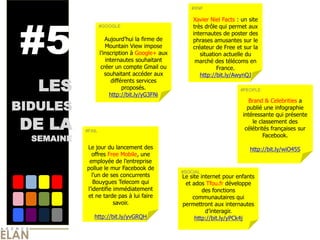  
                                                        #XNF              
                                                                          




#5
                                                         Xavier  Niel  Facts  :  un  site  
                  #GOOGLE                                très  drôle  qui  permet  aux  
                                                         internautes  de  poster  des  
                                                         phrases  amusantes  sur  le  
                     Mountain  View  impose              créateur  de  Free  et  sur  la  
                                   Google+  aux             situation  actuelle  du  
                     internautes  souhaitant              marché  des  télécoms  en  
                   créer  un  compte  Gmail  ou                     France.  
                    souhaitant  accéder  aux                http://bit.ly/AwynQJ  

   LES
                        différents  services  
                             proposés.                                           #PEOPLE
                                                                                                   
                       http://bit.ly/yG3FNi                                                        

BIDULES
                                                                                     Brand  &  Celebrities  a  
                                                                                    publié  une  infographie  
                                                                                  intéressante  qui  présente  

DE LA       #FAIL
                               
                               
                               
                                                                                      le  classement  des  
                                                                                   célébrités  françaises  sur  
                                                                                            Facebook.      
  SEMAINE                                                                                          
             Le  jour  du  lancement  des                                            http://bit.ly/wiO45S  
              offres  Free  Mobile,  une  

            pollue  le  mur  Facebook  de                               
                                                    #SOCIAL
                                                    Le  site  internet  pour  enfants  
               Bouygues  Telecom  qui                et  ados  Tfou.fr  développe  
                                                               des  fonctions  
             et  ne  tarde  pas  à  lui  faire           communautaires  qui  
                         savoir.                    permettront  aux  internautes  
                                                                              
                http://bit.ly/yvGRQH                      http://bit.ly/yPCk4j  
 