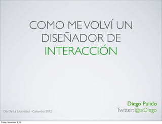 COMO ME VOLVÍ UN
                          DISEÑADOR DE
                           INTERACCIÓN



                                              Diego Pulido
  Día De La Usabilidad - Colombia 2012   Twitter: @ixDiego
Friday, November 9, 12
 