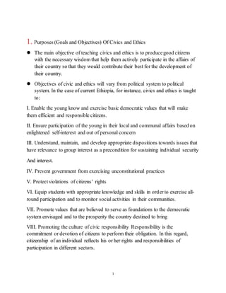 1
1. Purposes (Goals and Objectives) Of Civics and Ethics
 The main objective of teaching civics and ethics is to producegood citizens
with the necessary wisdom that help them actively participate in the affairs of
their country so that they would contribute their best for the development of
their country.
 Objectives of civic and ethics will vary from political system to political
system. In the case of current Ethiopia, for instance, civics and ethics is taught
to:
I. Enable the young know and exercise basic democratic values that will make
them efficient and responsible citizens.
II. Ensure participation of the young in their local and communal affairs based on
enlightened self-interest and out of personal concern
III. Understand, maintain, and develop appropriate dispositions towards issues that
have relevance to group interest as a precondition for sustaining individual security
And interest.
IV. Prevent government from exercising unconstitutional practices
V. Protectviolations of citizens’ rights
VI. Equip students with appropriate knowledge and skills in order to exercise all-
round participation and to monitor social activities in their communities.
VII. Promote values that are believed to serve as foundations to the democratic
system envisaged and to the prosperity the country destined to bring
VIII. Promoting the culture of civic responsibility Responsibility is the
commitment or devotion of citizens to perform their obligation. In this regard,
citizenship of an individual reflects his or her rights and responsibilities of
participation in different sectors.
 