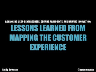 ADVANCING USER-CENTEREDNESS, SOLVING PAIN POINTS, AND DRIVING INNOVATION:
LESSONS LEARNED FROM
MAPPING THE CUSTOMER
EXPERIENCE
Emily Bowman @awesomania
 