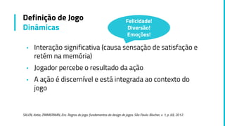 ▪ Interação significativa (causa sensação de satisfação e
retém na memória)
▪ Jogador percebe o resultado da ação
▪ A ação é discernível e está integrada ao contexto do
jogo
SALEN, Katie; ZIMMERMAN, Eric. Regras do jogo: fundamentos do design de jogos. São Paulo: Blucher, v. 1, p. 69, 2012.
Definição de Jogo
Dinâmicas
Felicidade!
Diversão!
Emoções!
 