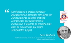 “ Gamificação é o processo de fazer
atividades mais parecidas com jogos. Em
outras palavras, abrange práticas
coordenadas que objetivamente
manifestem a intenção de produzir mais
tipos de experiências que sejam
semelhantes a jogos.
Kevin Werbach
WERBACH, Kevin; HUNTER, Dan. For the win: How game thinking can revolutionize your
business. Wharton Digital Press, 2012.
 