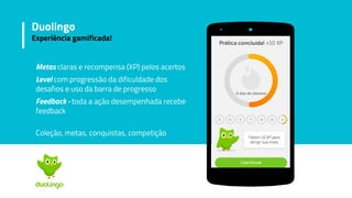 Metas claras e recompensa (XP) pelos acertos
Level com progressão da dificuldade dos
desafios e uso da barra de progresso
Feedback - toda a ação desempenhada recebe
feedback
Coleção, metas, conquistas, competição
Duolingo
Experiência gamificada!
 