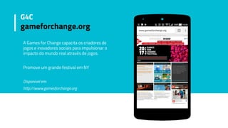 A Games for Change capacita os criadores de
jogos e inovadores sociais para impulsionar o
impacto do mundo real através de jogos.
Promove um grande festival em NY
Disponivel em:
http://www.gamesforchange.org
G4C
gameforchange.org
 