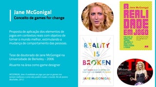Jane McGonigal
Conceito de games for change
Proposta de aplicação dos elementos de
jogos em contextos reais com objetivo de
tornar o mundo melhor, estimulando a
mudança de comportamento das pessoas.
Tese de doutorado de Jane McGonigal na
Universidade de Berkeley - 2006
Atuante na área como game designer
MCGONIGAL, Jane. A realidade em jogo: por que os games nos
tornam melhores e como eles podem mudar o mundo. Rio de Janeiro:
BestSeller, 2012.
 