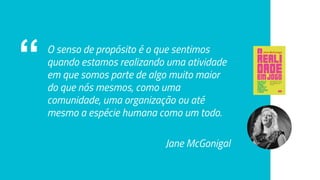 “ O senso de propósito é o que sentimos
quando estamos realizando uma atividade
em que somos parte de algo muito maior
do que nós mesmos, como uma
comunidade, uma organização ou até
mesmo a espécie humana como um todo.
Jane McGonigal
 