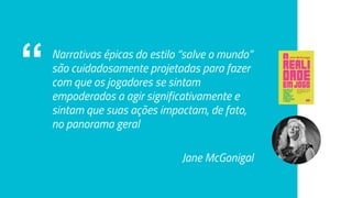 “ Narrativas épicas do estilo “salve o mundo”
são cuidadosamente projetadas para fazer
com que os jogadores se sintam
empoderados a agir significativamente e
sintam que suas ações impactam, de fato,
no panorama geral
Jane McGonigal
 