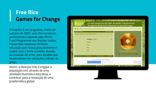 Free Rice
Games for Change
O Freerice é um programa, criado em
outubro de 2007, sem fins lucrativos,
pertencente e apoiado pelo World
Food Programme das Nações Unidas.
Possui dois objetivos: fornecer
educação para todos gratuitamente e
acabar com a fome mundial, através
da provisão de arroz, para aqueles que
se encontram em situações críticas, de
graça.
Assim, a ideia por trás é engajar a
população civil, através de uma
atividade divertida e educativa, a
contribuir para a resolução de uma
problemática global.
 
