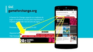 A Games for Change capacita os criadores de
jogos e inovadores sociais para impulsionar o
impacto do mundo real através de jogos.
Promove um grande festival em NY
Disponivel em:
http://www.gamesforchange.org
G4C
gameforchange.org
 
