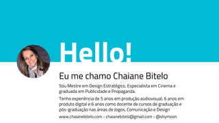 Hello!
Eu me chamo Chaiane Bitelo
Sou Mestre em Design Estratégico, Especialista em Cinema e
graduada em Publicidade e Propaganda.
Tenho experiência de 5 anos em produção audiovisual, 6 anos em
produto digital e 6 anos como docente de cursos de graduação e
pós-graduação nas áreas de Jogos, Comunicação e Design
www.chaianebitelo.com :: chaianebitelo@gmail.com :: @shymoon
 