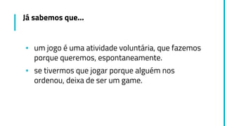 Já sabemos que...
▪ um jogo é uma atividade voluntária, que fazemos
porque queremos, espontaneamente.
▪ se tivermos que jogar porque alguém nos
ordenou, deixa de ser um game.
 