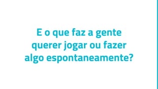 E o que faz a gente
querer jogar ou fazer
algo espontaneamente?
 