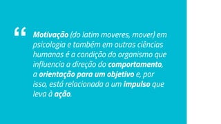 “ Motivação (do latim moveres, mover) em
psicologia e também em outras ciências
humanas é a condição do organismo que
influencia a direção do comportamento,
a orientação para um objetivo e, por
isso, está relacionada a um impulso que
leva à ação.
 