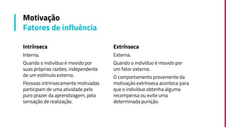 Intrínseca
Interna.
Quando o indivíduo é movido por
suas próprias razões, independente
de um estímulo externo.
Pessoas intrinsecamente motivadas
participam de uma atividade pelo
puro prazer da aprendizagem, pela
sensação de realização.
Motivação
Fatores de influência
Extrínseca
Externa.
Quando o indivíduo é movido por
um fator externo.
O comportamento proveniente da
motivação extrínseca acontece para
que o indivíduo obtenha alguma
recompensa ou evite uma
determinada punição.
 