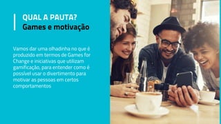 QUAL A PAUTA?
Games e motivação
Vamos dar uma olhadinha no que é
produzido em termos de Games for
Change e iniciativas que utilizam
gamificação, para entender como é
possível usar o divertimento para
motivar as pessoas em certos
comportamentos
 