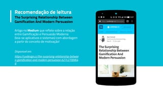 Artigo no Medium que reflete sobre a relação
entre Gamificação e Persuasão Moderna
(leia-se aplicativos e sistemas) com abordagem
a partir do conceito de motivação!
Disponivel em:
https://uxdesign.cc/the-surprising-relationship-betwee
n-gamification-and-modern-persuasion-b27c270fd64
6
Recomendação de leitura
The Surprising Relationship Between
Gamification And Modern Persuasion
 