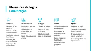 Pontos
Experiência (XP):
evolução
Consumo (cash):
economia interna
Habilidade: radar de
habilidades
Karma: ações
pró-comunidade
Reputação: dar
credibilidade
Leaderboard
Infinitos ou TOP 10
Cuidado com a
privacidade do
jogador
Local, global ou entre
amigos
Badges
Objetos de desejo
Devem ser bem
projetados
Dão legitimidade
para as conquistas
Nível
Aquisição de pontos
troca de nível
Progressão da
dificuldade dos
desafios
Exigir mais ações /
habilidades
Uso da barra de
progresso
Mecânicas de Jogos
Gamificação
Quest
Desafios do jogo
São apresentados de
forma gradual
O jogador deve se
sentir desafiado
As quests podem ser
cooperativas
 